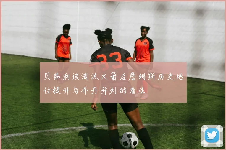 贝弗利谈淘汰火箭后詹姆斯历史地位提升与乔丹并列的看法