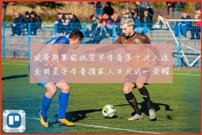 波蒂斯赛前祝贺字母哥第十次入选全明星字母哥携家人共庆这一荣耀时刻