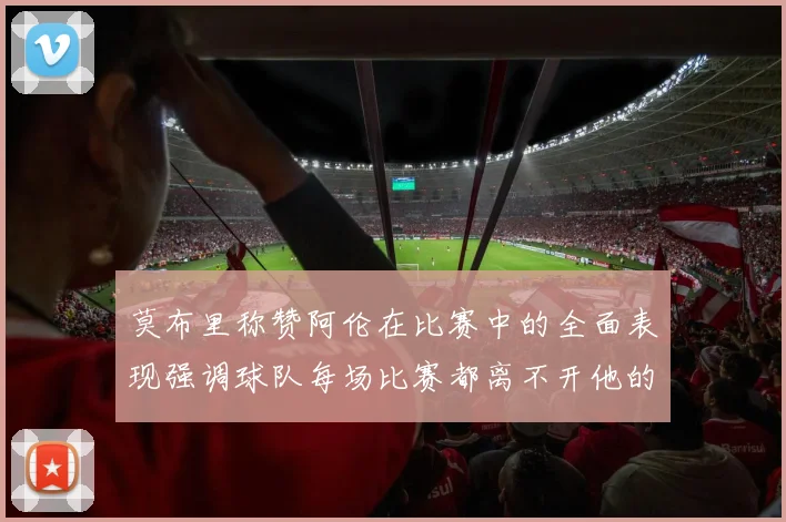 莫布里称赞阿伦在比赛中的全面表现强调球队每场比赛都离不开他的贡献