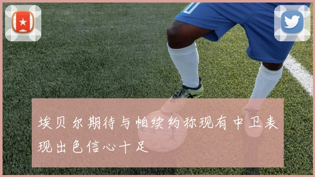 埃贝尔期待与帕续约称现有中卫表现出色信心十足