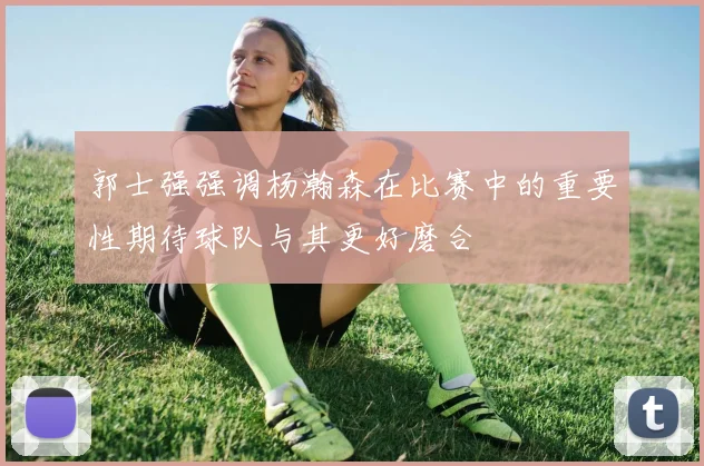 郭士强强调杨瀚森在比赛中的重要性期待球队与其更好磨合