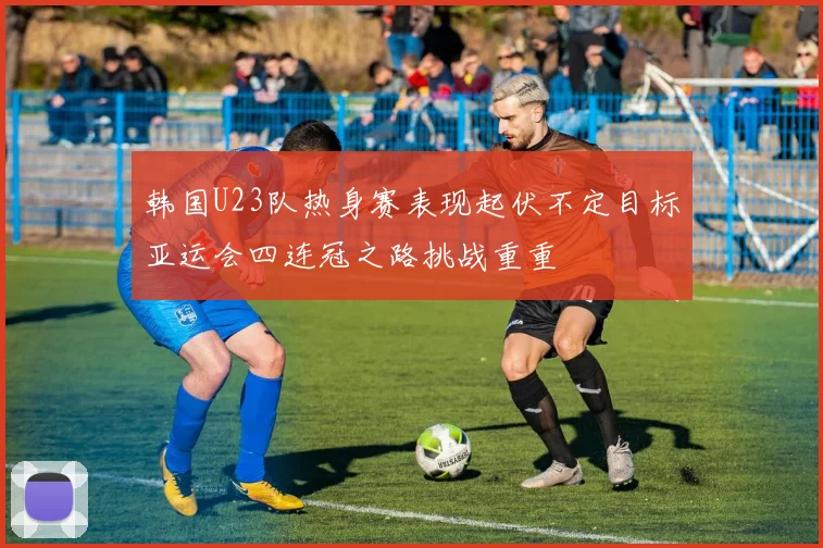 韩国U23队热身赛表现起伏不定目标亚运会四连冠之路挑战重重