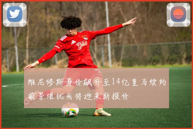 维尼修斯身价飙升至14亿皇马续约前景堪忧或将迎来新报价