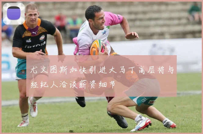 尤文图斯加快引进大马丁高层将与经纪人洽谈薪资细节