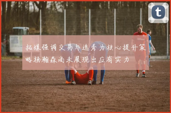 拓媒强调交易与选秀为核心提升策略杨瀚森尚未展现出应有实力
