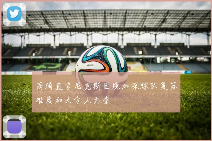周琦直言尼克斯困境加深球队复苏难度加大令人无奈