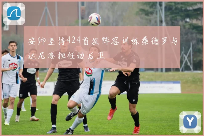 安帅坚持424首发阵容训练桑德罗与达尼洛担任边后卫