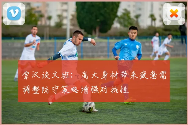 索汉谈文班：高大身材带来疲惫需调整防守策略增强对抗性