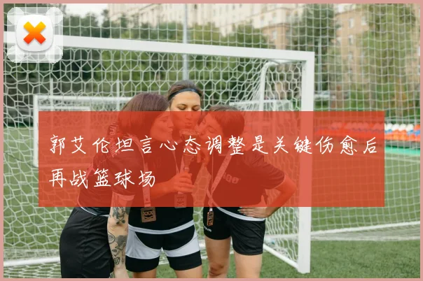 郭艾伦坦言心态调整是关键伤愈后再战篮球场