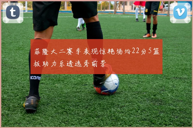 菲隆大二赛季表现惊艳场均22分5篮板助力乐透选秀前景