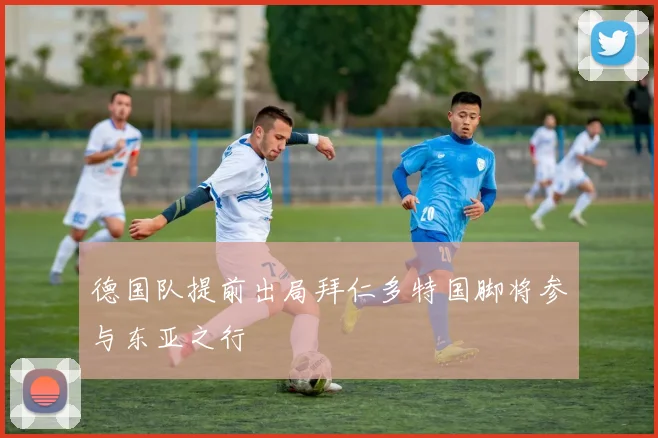 德国队提前出局拜仁多特国脚将参与东亚之行