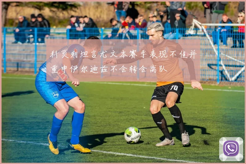 科莫利坦言尤文本赛季表现不佳并重申伊尔迪兹不会转会离队