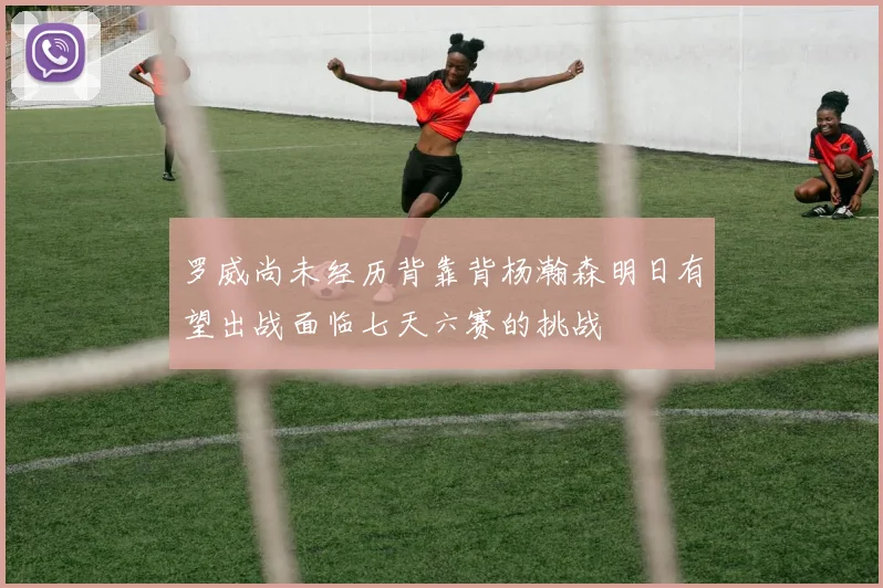 罗威尚未经历背靠背杨瀚森明日有望出战面临七天六赛的挑战