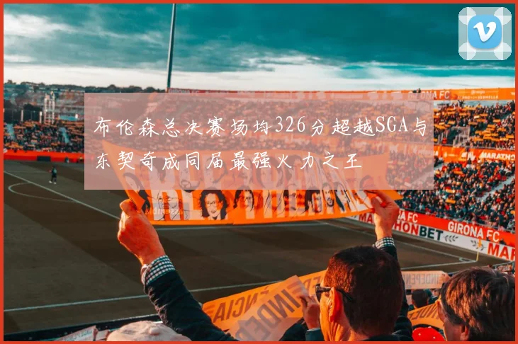 布伦森总决赛场均326分超越SGA与东契奇成同届最强火力之王