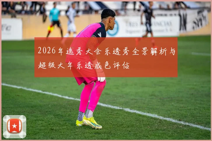 2026年选秀大会乐透秀全景解析与超级大年乐透成色评估