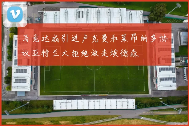 马竞达成引进卢克曼和莱昂纳多协议亚特兰大拒绝放走埃德森