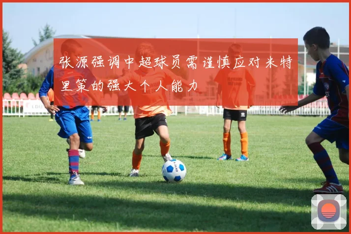张源强调中超球员需谨慎应对米特里策的强大个人能力