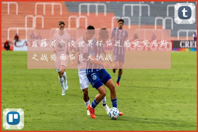 后藤启介谈世界杯临近感受突尼斯之战将面临巨大挑战