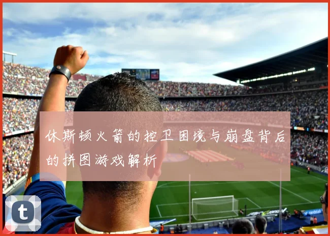 休斯顿火箭的控卫困境与崩盘背后的拼图游戏解析