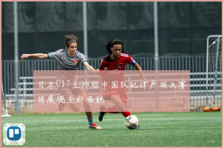 日本U17主帅称中国队纪律严明决赛将展现全新面貌