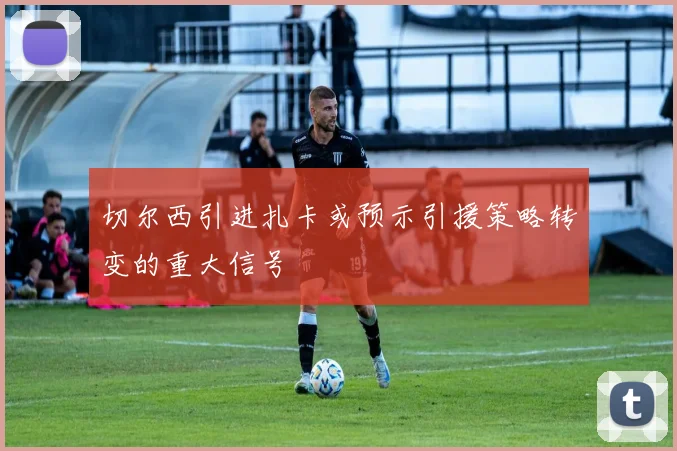 切尔西引进扎卡或预示引援策略转变的重大信号