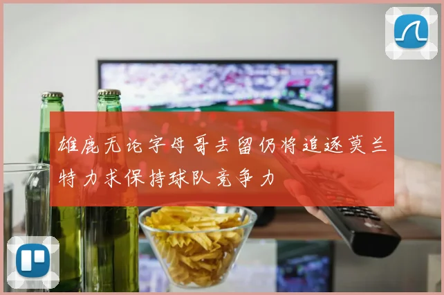雄鹿无论字母哥去留仍将追逐莫兰特力求保持球队竞争力