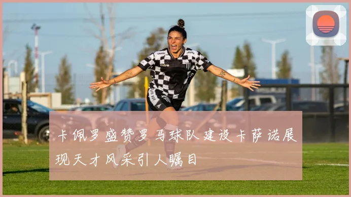 卡佩罗盛赞罗马球队建设卡萨诺展现天才风采引人瞩目