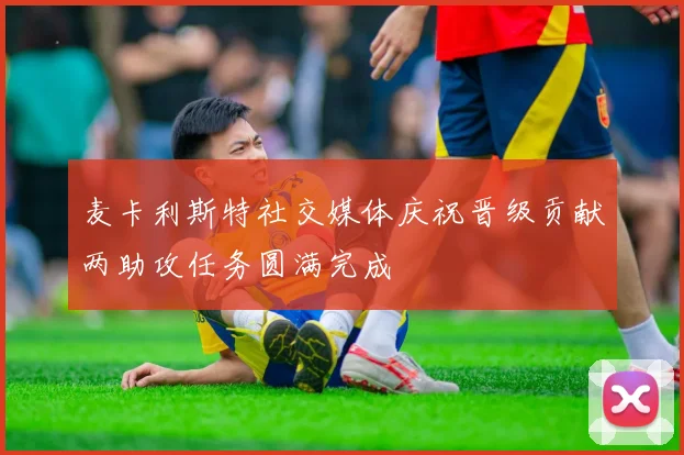 麦卡利斯特社交媒体庆祝晋级贡献两助攻任务圆满完成