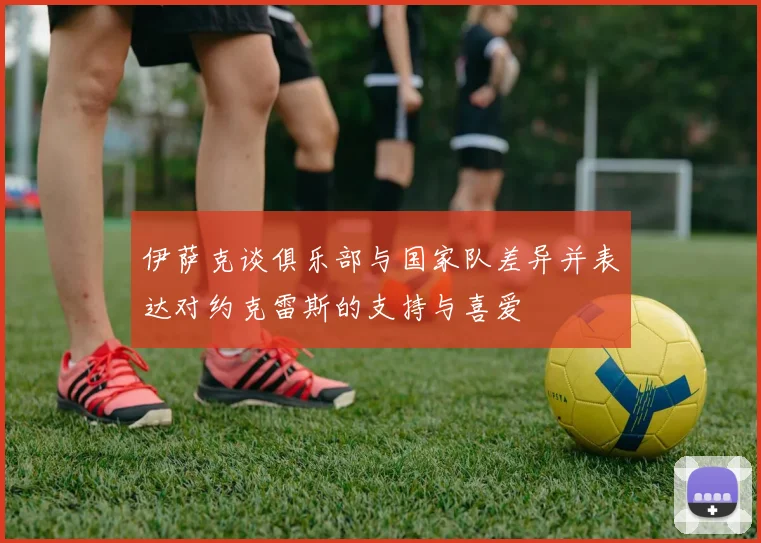 伊萨克谈俱乐部与国家队差异并表达对约克雷斯的支持与喜爱